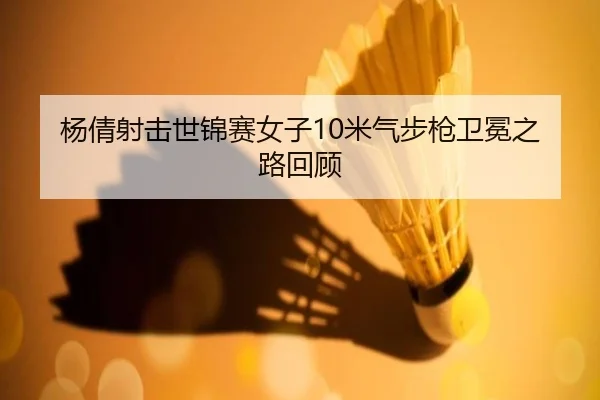 杨倩射击世锦赛女子10米气步枪卫冕之路回顾
